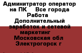 Админитратор-оператор на ПК  - Все города Работа » Дополнительный заработок и сетевой маркетинг   . Московская обл.,Электрогорск г.